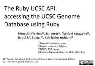 The Ruby UCSC API:
 accessing the UCSC Genome
 Database using Ruby
                Hiroyuki Mishima(1, Jan Aerts(2, Toshiaki Katayama(3,
                Raoul J.P. Bonnal(4, Koh-ichiro Yoshiura(1
                                      1)Nagasaki University, Japan;
                                      2)Leuven University, Belgium;
                                      3)DBCLS, ROIS, Japan;
                                      4)Instituto Nazionale Genetica Molecolare, Italy

20th Annual International Conference on Integrate Systems for Molecular Biology
2012 July 15-17, @Long Beach, CA, USA
 