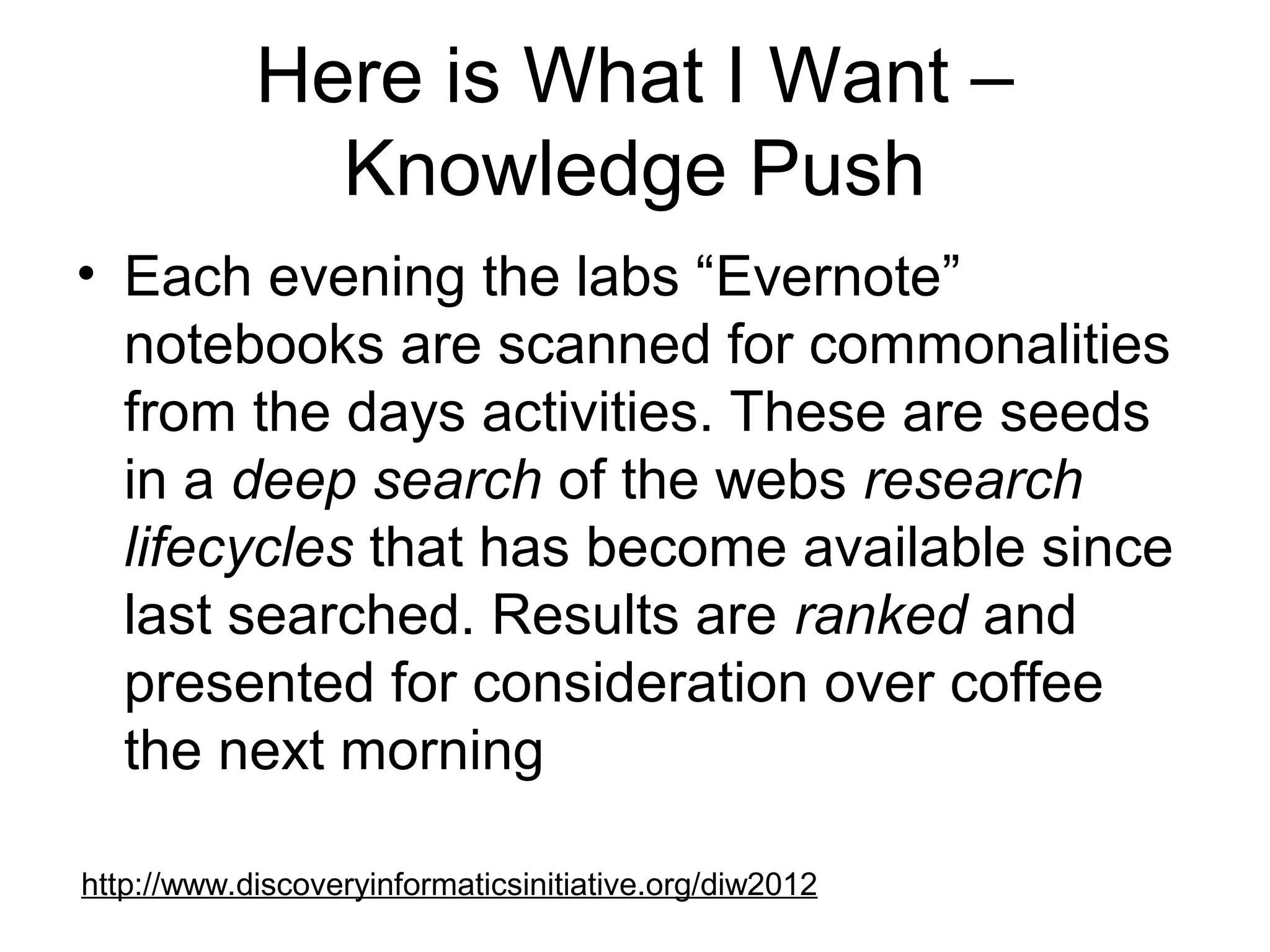 Here is What I Want –
Knowledge Push
• Each evening the labs “Evernote”
notebooks are scanned for commonalities
from the days activities. These are seeds
in a deep search of the webs research
lifecycles that has become available since
last searched. Results are ranked and
presented for consideration over coffee
the next morning
http://www.discoveryinformaticsinitiative.org/diw2012
 