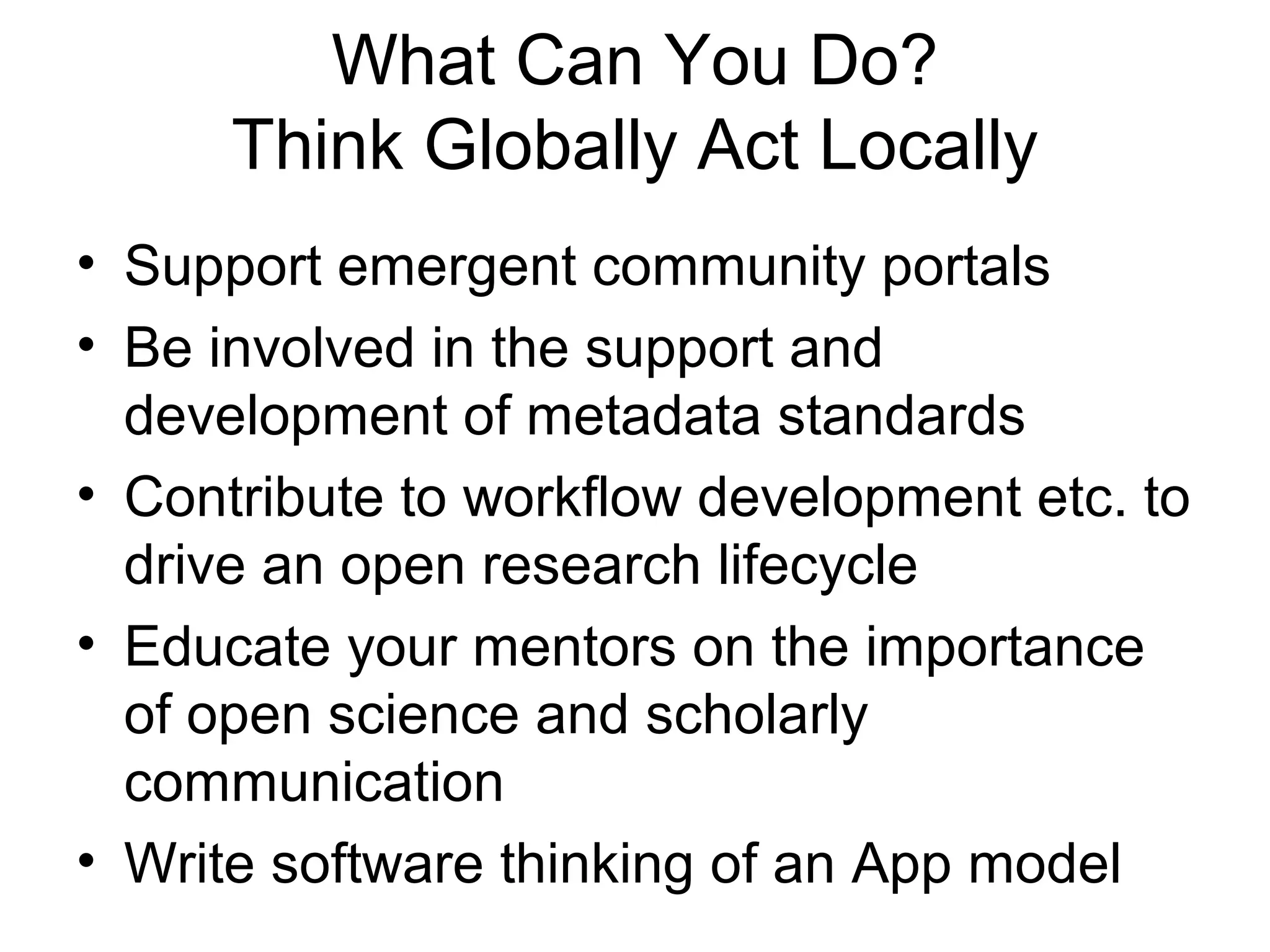 What Can You Do?
Think Globally Act Locally
• Support emergent community portals
• Be involved in the support and
development of metadata standards
• Contribute to workflow development etc. to
drive an open research lifecycle
• Educate your mentors on the importance
of open science and scholarly
communication
• Write software thinking of an App model
 