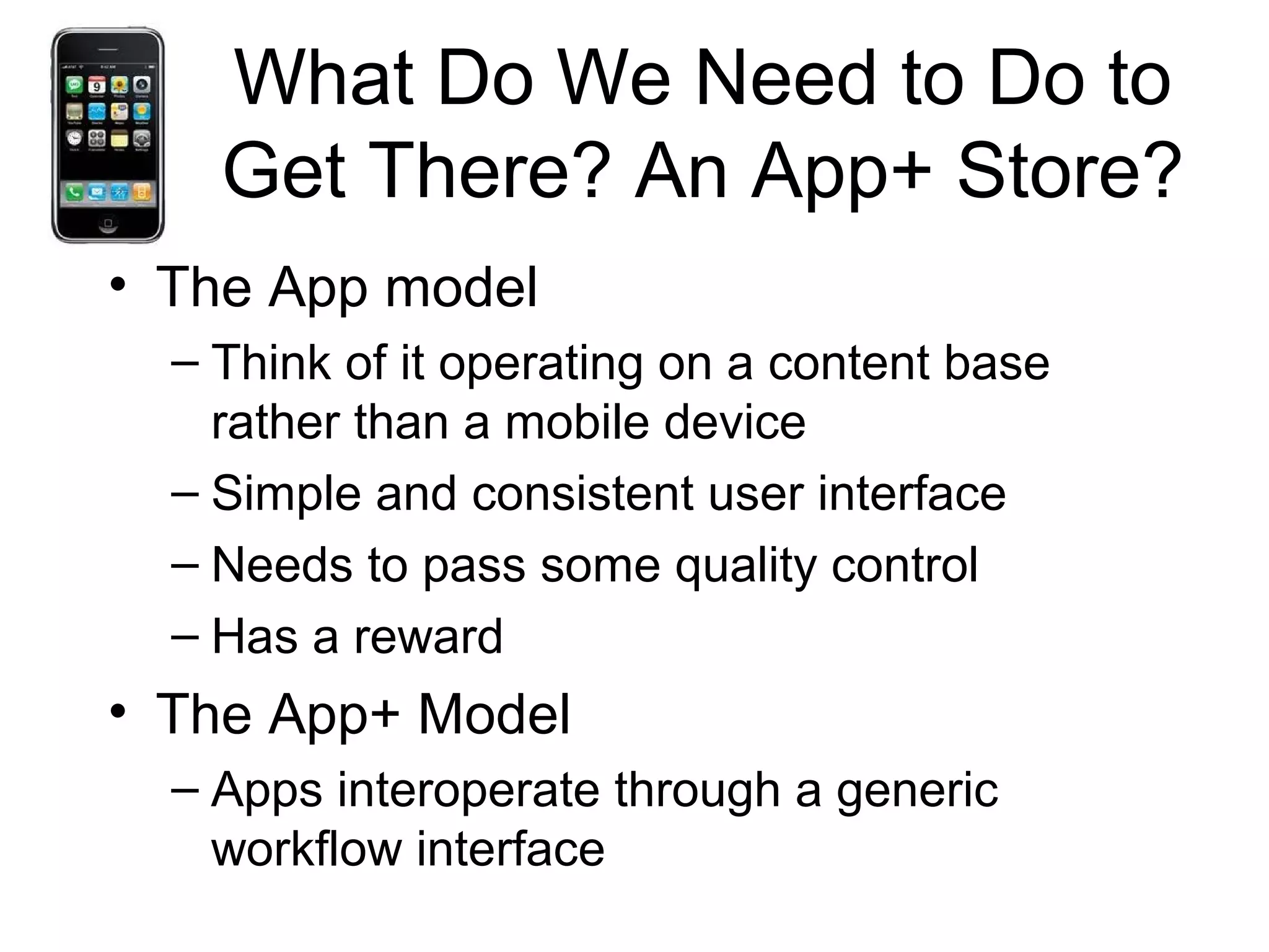 What Do We Need to Do to
Get There? An App+ Store?
• The App model
– Think of it operating on a content base
rather than a mobile device
– Simple and consistent user interface
– Needs to pass some quality control
– Has a reward
• The App+ Model
– Apps interoperate through a generic
workflow interface
 