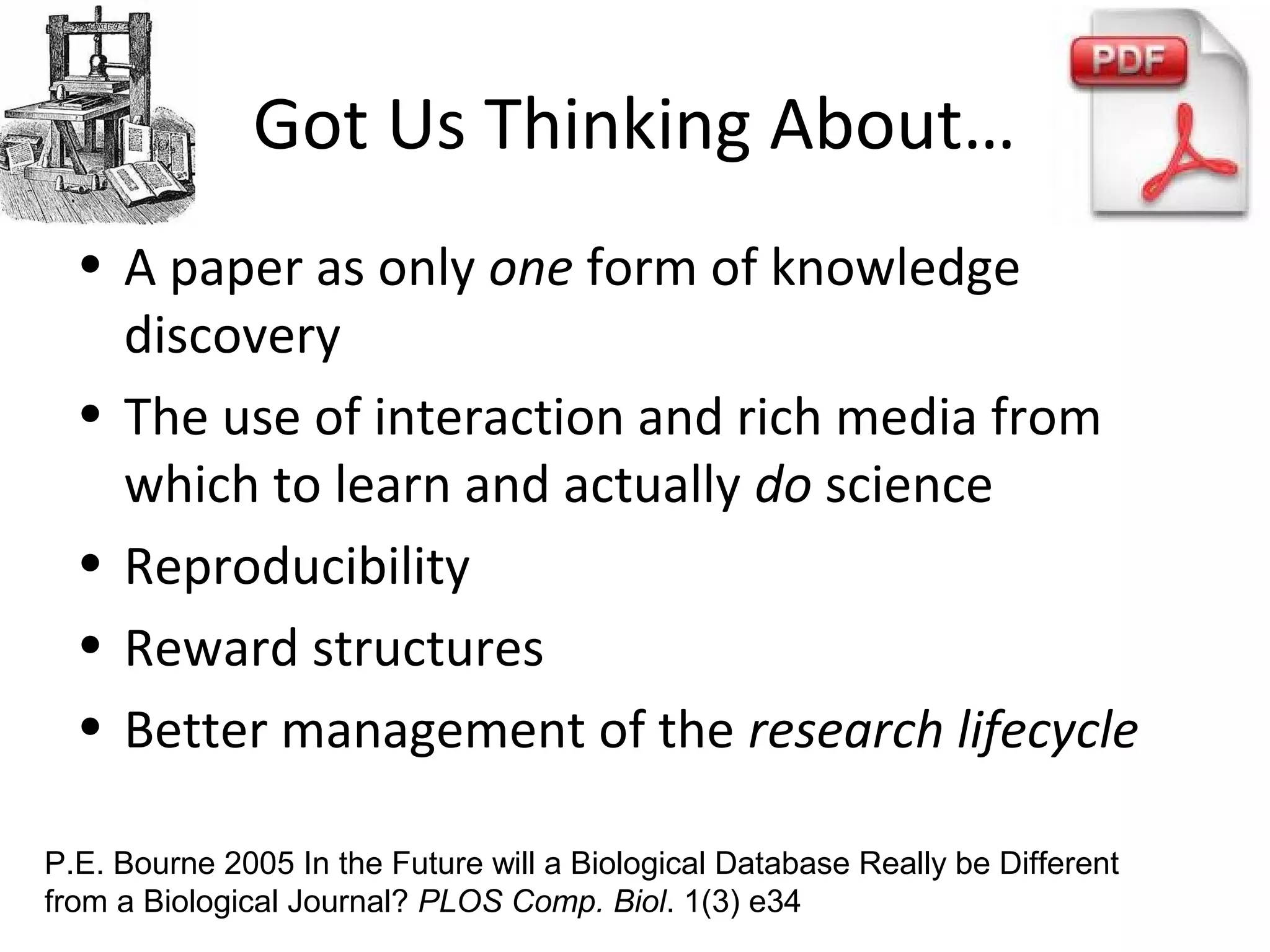 Got Us Thinking About…
• A paper as only one form of knowledge
discovery
• The use of interaction and rich media from
which to learn and actually do science
• Reproducibility
• Reward structures
• Better management of the research lifecycle
P.E. Bourne 2005 In the Future will a Biological Database Really be Different
from a Biological Journal? PLOS Comp. Biol. 1(3) e34
 