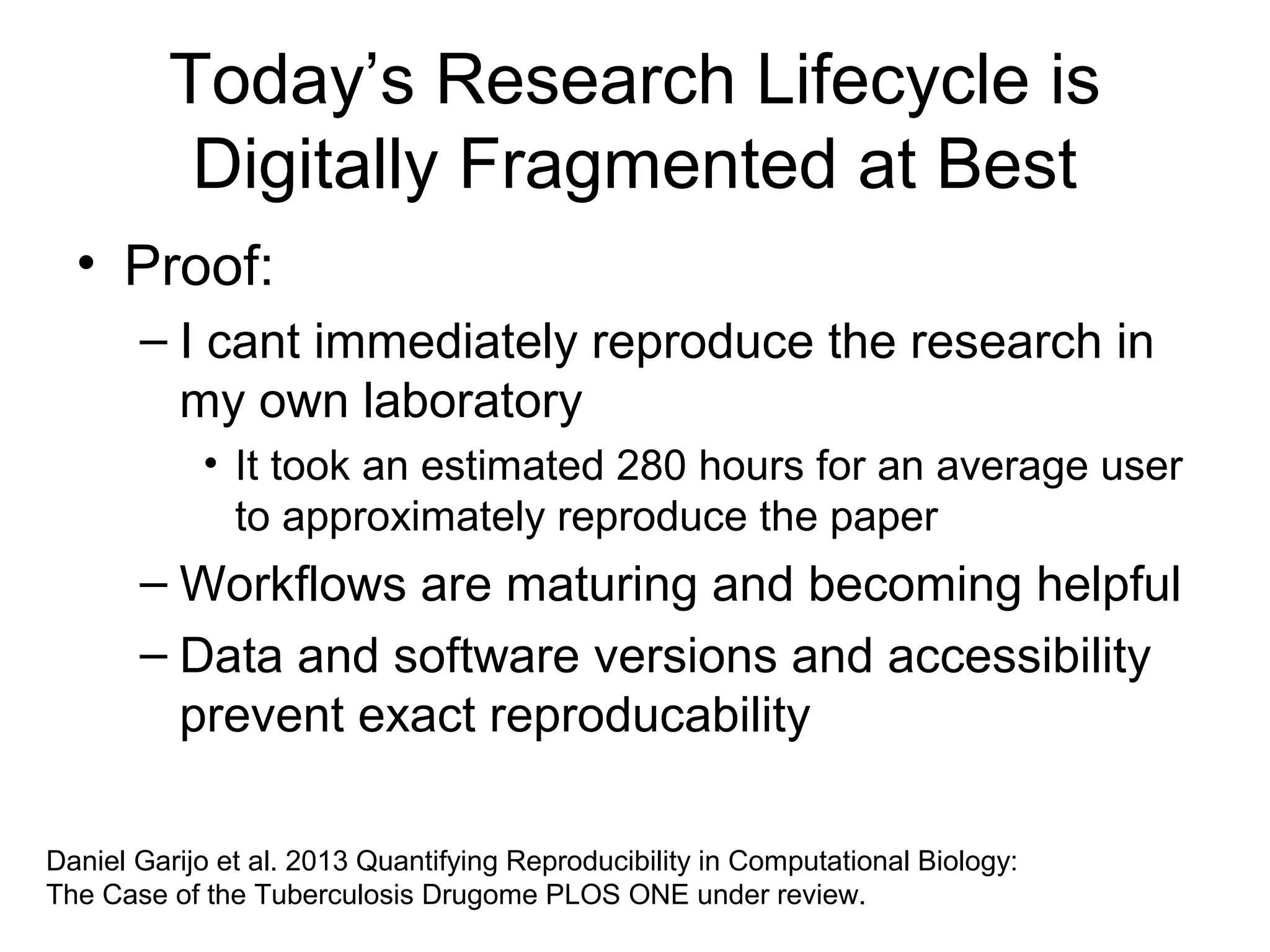 Today’s Research Lifecycle is
Digitally Fragmented at Best
• Proof:
– I cant immediately reproduce the research in
my own laboratory
• It took an estimated 280 hours for an average user
to approximately reproduce the paper
– Workflows are maturing and becoming helpful
– Data and software versions and accessibility
prevent exact reproducability
Daniel Garijo et al. 2013 Quantifying Reproducibility in Computational Biology:
The Case of the Tuberculosis Drugome PLOS ONE under review.
 