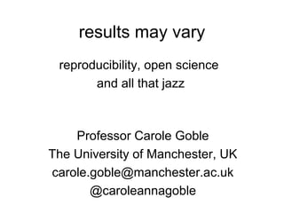 results may vary
reproducibility, open science
and all that jazz
Professor Carole Goble
The University of Manchester, UK
carole.goble@manchester.ac.uk
@caroleannegoble
Keynote ISMB/ECCB 2013 Berlin, Germany, 23 July 2013

 