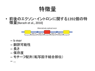 特徴量 
• 前後のエクソン・イントロンに関する1392個の特 
徴量[Barash 
et 
al., 
2010] 
300 nt 300 nt 300 nt 300 nt 
ARTICLES – k-­‐mer 
– 翻訳可能性 
– 長さ 
– 保存度 
– モチーフ配列（転写因子結合部位） 
– … 
features, thresholds active feature Information We use a measure theory31 (see Methods). about genome-the code. A code better than guessing, improved prediction To assemble a the compendium, parameters to maximize 5). The code but diminished gains (Fig. 1b, c, based code Splicing code 
contained,compendium plus did not exceed 1 a 
Tissue type 
Alternatively spliced exon 
Feature set 
Predicted change in 
exon inclusion bits) 
400 
Final 
assembled 
(code 
d 
b 
RNA feature 
extraction 
Code assembly 
 