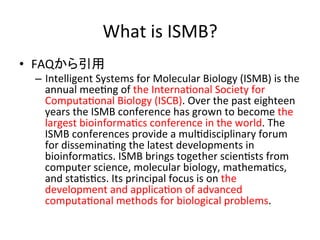 What 
is 
ISMB? 
• FAQから引用 
– Intelligent 
Systems 
for 
Molecular 
Biology 
(ISMB) 
is 
the 
annual 
meeDng 
of 
the 
InternaDonal 
Society 
for 
ComputaDonal 
Biology 
(ISCB). 
Over 
the 
past 
eighteen 
years 
the 
ISMB 
conference 
has 
grown 
to 
become 
the 
largest 
bioinformaDcs 
conference 
in 
the 
world. 
The 
ISMB 
conferences 
provide 
a 
mulDdisciplinary 
forum 
for 
disseminaDng 
the 
latest 
developments 
in 
bioinformaDcs. 
ISMB 
brings 
together 
scienDsts 
from 
computer 
science, 
molecular 
biology, 
mathemaDcs, 
and 
staDsDcs. 
Its 
principal 
focus 
is 
on 
the 
development 
and 
applicaDon 
of 
advanced 
computaDonal 
methods 
for 
biological 
problems. 
 