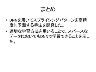 まとめ 
• DNNを用いてスプライシングパターンを高精 
度に予測する手法を開発した。 
• 適切な学習方法を用いることで、スパースな 
データにおいてもDNNで学習できることを示し 
た。 
 