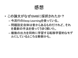 感想 
• この論文がなぜISMBに採択されたか？ 
– 今流行のDeep 
Learningを使っている。 
– 問題設定自体は昔からあるものだけれど、それ 
を最新の手法を使ってうまく解いた。 
– 複数の出力を同時に学習する転移学習的なモデ 
ルにしているところは斬新かも。 
 