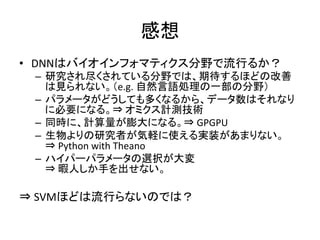 感想 
• DNNはバイオインフォマティクス分野で流行るか？ 
– 研究され尽くされている分野では、期待するほどの改善 
は見られない。（e.g. 
自然言語処理の一部の分野） 
– パラメータがどうしても多くなるから、データ数はそれなり 
に必要になる。⇒ 
オミクス計測技術 
– 同時に、計算量が膨大になる。⇒ 
GPGPU 
– 生物よりの研究者が気軽に使える実装があまりない。 
⇒ 
Python 
with 
Theano 
– ハイパーパラメータの選択が大変 
⇒ 
暇人しか手を出せない。 
⇒ 
SVMほどは流行らないのでは？ 
