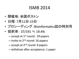 ISMB 
2014 
• 開催地：米国ボストン 
• 日程：7月11日-­‐15日 
• プロシーディング：BioinformaDcs誌の特別号 
• 採択率： 
37/191 
≒ 
19.4% 
– accept 
at 
1st 
round： 
29 
papers 
– invite 
to 
2nd 
round: 
16 
papers 
– accept 
at 
2nd 
round: 
9 
papers 
– withdraw 
aVer 
acceptance: 
1 
paper 
 