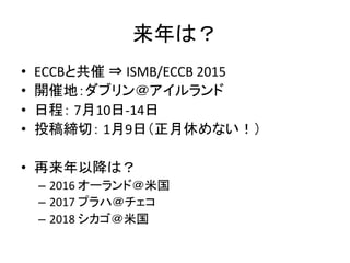 来年は？ 
• ECCBと共催 
⇒ 
ISMB/ECCB 
2015 
• 開催地：ダブリン＠アイルランド 
• 日程： 
7月10日-­‐14日 
• 投稿締切： 
1月9日（正月休めない！） 
• 再来年以降は？ 
– 2016 
オーランド＠米国 
– 2017 
プラハ＠チェコ 
– 2018 
シカゴ＠米国 
 