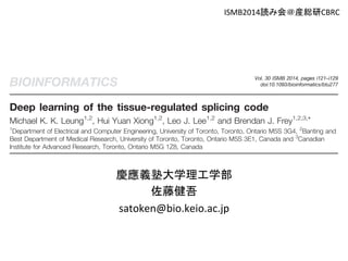 ISMB2014読み会＠産総研CBRC 
Vol. 30 ISMB 2014, pages i121–i129 BIOINFORMATICS doi:10.1093/bioinformatics/btu277 
Deep learning of the tissue-regulated splicing code 
Michael K. K. Leung1,2, Hui Yuan Xiong1,2, Leo J. Lee1,2 and Brendan J. Frey1,2,3,* 
1Department of Electrical and Computer Engineering, University of Toronto, Toronto, Ontario M5S 3G4, 2Banting and 
Best Department of Medical Research, University of Toronto, Toronto, Ontario M5S 3E1, Canada and 3Canadian 
Institute for Advanced Research, Toronto, Ontario M5G 1Z8, Canada 
ABSTRACT 
Motivation: Alternative splicing (AS) is a regulated process that directs 
the generation of different transcripts from single genes. A computa-tional 
Previously, a ‘splicing code’ that uses a Bayesian neural net-work 
慶應義塾大学理工学部 
(BNN) was developed to infer a model that can predict the 
outcome of AS from sequence information in different cellular 
contexts (Xiong et al., 2011). One advantage of Bayesian meth-ods 
佐藤健吾 
model that can accurately predict splicing patterns based on 
genomic features and cellular context is highly desirable, both in 
understanding this widespread phenomenon, and in exploring the 
effects of genetic variations on AS. 
Methods: Using a deep neural network, we developed a model 
inferred from mouse RNA-Seq data that can predict splicing patterns 
in individual tissues and differences in splicing patterns across tissues. 
Our architecture uses hidden variables that jointly represent features in 
genomic sequences and tissue types when making predictions. 
A graphics processing unit was used to greatly reduce the training 
time of our models with millions of parameters. 
is that they protect against overfitting by integrating over 
models. When the training data are sparse, as is the case for 
many datasets in the life sciences, the Bayesian approach can 
be beneficial. It was shown that the BNN outperforms several 
common machine learning algorithms, such as multinomial lo-gistic 
satoken@bio.keio.ac.jp 
regression (MLR) and support vector machines, for AS 
prediction in mouse trained using microarray data. 
There are several practical considerations when using BNNs. 
They often rely on methods like Markov Chain Monte Carlo 
(MCMC) to sample models from a posterior distribution, 
 