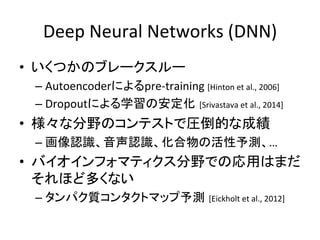 Deep 
Neural 
Networks 
(DNN) 
• いくつかのブレークスルー 
– Autoencoderによるpre-­‐training 
[Hinton 
et 
al., 
2006] 
– Dropoutによる学習の安定化 [Srivastava 
et 
al., 
2014] 
• 様々な分野のコンテストで圧倒的な成績 
– 画像認識、音声認識、化合物の活性予測、… 
• バイオインフォマティクス分野での応用はまだ 
それほど多くない 
– タンパク質コンタクトマップ予測 [Eickholt 
et 
al., 
2012] 
 