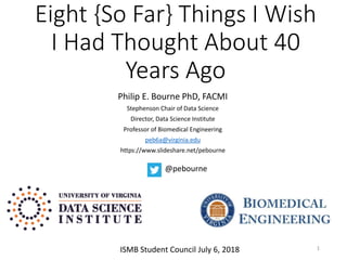 Eight {So Far} Things I Wish
I Had Thought About 40
Years Ago
Philip E. Bourne PhD, FACMI
Stephenson Chair of Data Science
Director, Data Science Institute
Professor of Biomedical Engineering
peb6a@virginia.edu
https://www.slideshare.net/pebourne
1
@pebourne
ISMB Student Council July 6, 2018
 