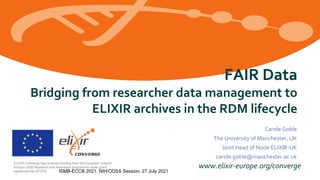 www.elixir-europe.org/converge
ELIXIR-Converge has received funding from the European Union’s
Horizon 2020 Research and Innovation programme under grant
agreement No 871075.
FAIR Data
Bridging from researcher data management to
ELIXIR archives in the RDM lifecycle
Carole Goble
The University of Manchester, UK
Joint Head of Node ELIXIR-UK
carole.goble@manchester.ac.uk
ISMB-ECCB 2021, NIH/ODSS Session, 27 July 2021
 