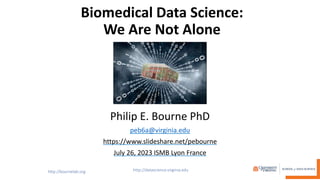 Biomedical Data Science:
We Are Not Alone
Philip E. Bourne PhD
peb6a@virginia.edu
https://www.slideshare.net/pebourne
July 26, 2023 ISMB Lyon France
 