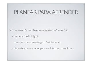 PLANEAR PARA APRENDER


• Criar   uma BSC ou fazer uma análise de ‘drivers’ é.

  • processo   de EBMgmt

  • momento     de aprendizagem / alinhamento

  • demasiado    importante para ser feito por consultores
 