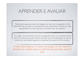 APRENDER E AVALIAR

  “Desk based operatives have had delegated to them the management of the
Siebel MIS. They are able to manipulate the data, should they so choose, to make
        representations to their hierarchy, that further their own interests.”


“At a higher and more senior level, the management team can implement tactics
within the business unit, which ensure that they too are manipulating the data, to
 further their own political agenda, and appease the directors of the company.”


A Desk Sales duplicou o número de equipas, um ano depois. A
directora da unidade estava na administração passados apenas 5
                             anos
 