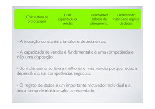 Criar         Desenvolver     Desenvolver
    Criar cultura de
                       capacidade de      hábitos de   hábitos de registo
     prototipagem
                          vendas         planeamento       de dados




- A inovação constante cria valor e detecta erros.

- A capacidade de vendas é fundamental e é uma competência e
não uma disposição.

- Bom planeamento leva a melhores e mais vendas porque reduz a
dependência nas competências negociais.

- O registo de dados é um importante motivador individual e a
única forma de mostrar valor acrescentado.
 
