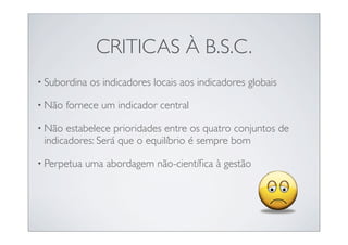 CRITICAS À B.S.C.
• Subordina   os indicadores locais aos indicadores globais

• Não   fornece um indicador central

• Não  estabelece prioridades entre os quatro conjuntos de
 indicadores: Será que o equilíbrio é sempre bom

• Perpetua   uma abordagem não-cientíﬁca à gestão
 