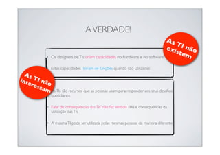 A VERDADE!
                                                                                         As
                                                                                            TI
                                                                                         exi não
                                                                                            ste
              •   Os designers de TIs criam capacidades no hardware e no software               m
              •   Estas capacidades toram-se funções quando são utilizadas
  As
inte TI nã
    res o
       sa m
          • As TIs são recursos que as pessoas usam para responder aos seus desaﬁos
                  quotidianos

              •   Falar de ‘consequências das TIs’ não faz sentido : Há é consequências da
                  utilização das TIs

              •   A mesma TI pode ser utilizada pelas mesmas pessoas de maneira diferente
 