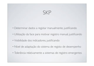 SKP

• Determinar     dados a registar manualmente, justiﬁcando

• Utilização   da face para motivar registro manual, justiﬁcando

• Visibilidade   dos indicadores, justiﬁcando

• Nível   de adaptação do sistema de registo de desempenho

• Tolerância   relativamente a sistemas de registro emergentes
 