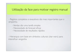 Utilização da face para motivar registro manual


- Registos completos e exaustivos são mais importantes que o
empenho.
    - Vendas são uma tarefa simples
    - Necessidade de forecast eﬁcaz
    - Necessidade de resultados rápidos

- Hierarquia com base em símbolos culturais (star wars) para
intensiﬁcar vergonha
 
