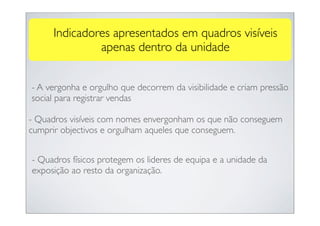 Indicadores apresentados em quadros visíveis
              apenas dentro da unidade


- A vergonha e orgulho que decorrem da visibilidade e criam pressão
social para registrar vendas

- Quadros visíveis com nomes envergonham os que não conseguem
cumprir objectivos e orgulham aqueles que conseguem.


- Quadros físicos protegem os lideres de equipa e a unidade da
exposição ao resto da organização.
 