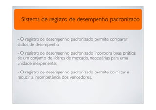 Sistema de registro de desempenho padronizado


- O registro de desempenho padronizado permite comparar
dados de desempenho
- O registro de desempenho padronizado incorpora boas práticas
de um conjunto de líderes de mercado, necessárias para uma
unidade inexperiente.
- O registro de desempenho padronizado permite colmatar e
reduzir a incompetência dos vendedores.
 