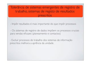 Tolerância de sistemas emergentes de registro de
    trabalho, sistemas de registo de resultados
                     prescritos

- Impôr resultados é mais importante do que impôr processos

- Os sistemas de registro de dados impõem os processos cruciais
para vendas eﬁcazes (planeamento e contactos)

- Excluir processos de trabalho dos sistemas de informação
prescritos melhora a aprência da unidade.
 