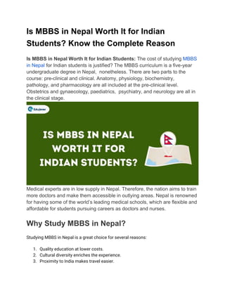 Is MBBS in Nepal Worth It for Indian
Students? Know the Complete Reason
Is MBBS in Nepal Worth It for Indian Students: The cost of studying MBBS
in Nepal for Indian students is justified? The MBBS curriculum is a five-year
undergraduate degree in Nepal, nonetheless. There are two parts to the
course: pre-clinical and clinical. Anatomy, physiology, biochemistry,
pathology, and pharmacology are all included at the pre-clinical level.
Obstetrics and gynaecology, paediatrics, psychiatry, and neurology are all in
the clinical stage.
Medical experts are in low supply in Nepal. Therefore, the nation aims to train
more doctors and make them accessible in outlying areas. Nepal is renowned
for having some of the world’s leading medical schools, which are flexible and
affordable for students pursuing careers as doctors and nurses.
Why Study MBBS in Nepal?
Studying MBBS in Nepal is a great choice for several reasons:
1. Quality education at lower costs.
2. Cultural diversity enriches the experience.
3. Proximity to India makes travel easier.
 