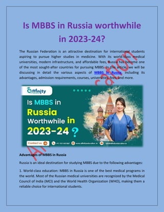 Is MBBS in Russia worthwhile
in 2023-24?
The Russian Federation is an attractive destination for international students
aspiring to pursue higher studies in medicine. With its world-class medical
universities, modern infrastructure, and affordable fees, Russia has become one
of the most sought-after countries for pursuing MBBS. In this article, we will be
discussing in detail the various aspects of MBBS in Russia, including its
advantages, admission requirements, courses, universities, fees, and more.
Advantages of MBBS in Russia
Russia is an ideal destination for studying MBBS due to the following advantages:
1. World-class education: MBBS in Russia is one of the best medical programs in
the world. Most of the Russian medical universities are recognized by the Medical
Council of India (MCI) and the World Health Organization (WHO), making them a
reliable choice for international students.
 