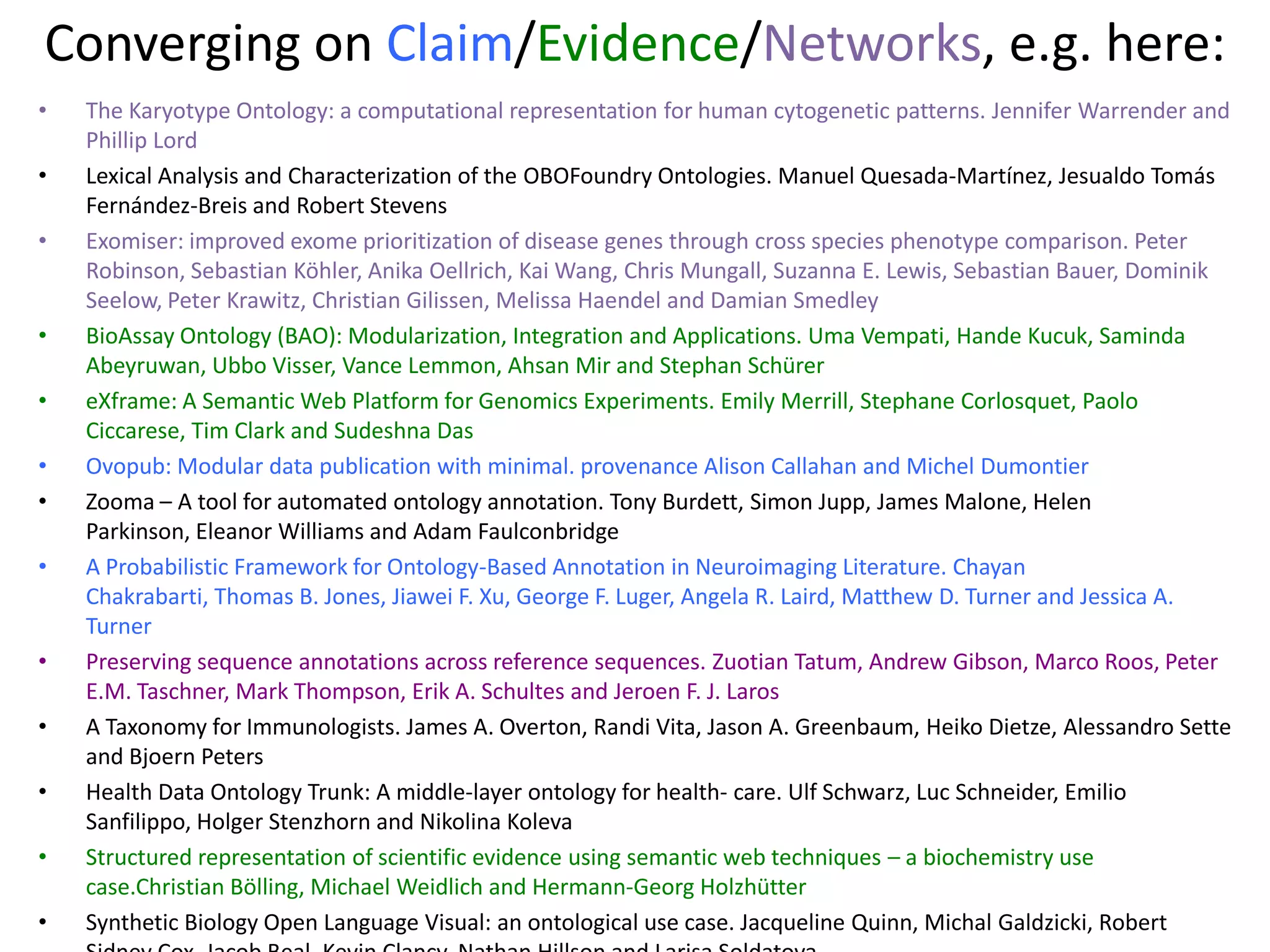 Converging on Claim/Evidence/Networks, e.g. here:
• The Karyotype Ontology: a computational representation for human cytogenetic patterns. Jennifer Warrender and
Phillip Lord
• Lexical Analysis and Characterization of the OBOFoundry Ontologies. Manuel Quesada-Martínez, Jesualdo Tomás
Fernández-Breis and Robert Stevens
• Exomiser: improved exome prioritization of disease genes through cross species phenotype comparison. Peter
Robinson, Sebastian Köhler, Anika Oellrich, Kai Wang, Chris Mungall, Suzanna E. Lewis, Sebastian Bauer, Dominik
Seelow, Peter Krawitz, Christian Gilissen, Melissa Haendel and Damian Smedley
• BioAssay Ontology (BAO): Modularization, Integration and Applications. Uma Vempati, Hande Kucuk, Saminda
Abeyruwan, Ubbo Visser, Vance Lemmon, Ahsan Mir and Stephan Schürer
• eXframe: A Semantic Web Platform for Genomics Experiments. Emily Merrill, Stephane Corlosquet, Paolo
Ciccarese, Tim Clark and Sudeshna Das
• Ovopub: Modular data publication with minimal. provenance Alison Callahan and Michel Dumontier
• Zooma – A tool for automated ontology annotation. Tony Burdett, Simon Jupp, James Malone, Helen
Parkinson, Eleanor Williams and Adam Faulconbridge
• A Probabilistic Framework for Ontology-Based Annotation in Neuroimaging Literature. Chayan
Chakrabarti, Thomas B. Jones, Jiawei F. Xu, George F. Luger, Angela R. Laird, Matthew D. Turner and Jessica A.
Turner
• Preserving sequence annotations across reference sequences. Zuotian Tatum, Andrew Gibson, Marco Roos, Peter
E.M. Taschner, Mark Thompson, Erik A. Schultes and Jeroen F. J. Laros
• A Taxonomy for Immunologists. James A. Overton, Randi Vita, Jason A. Greenbaum, Heiko Dietze, Alessandro Sette
and Bjoern Peters
• Health Data Ontology Trunk: A middle-layer ontology for health- care. Ulf Schwarz, Luc Schneider, Emilio
Sanfilippo, Holger Stenzhorn and Nikolina Koleva
• Structured representation of scientific evidence using semantic web techniques – a biochemistry use
case.Christian Bölling, Michael Weidlich and Hermann-Georg Holzhütter
• Synthetic Biology Open Language Visual: an ontological use case. Jacqueline Quinn, Michal Galdzicki, Robert
 