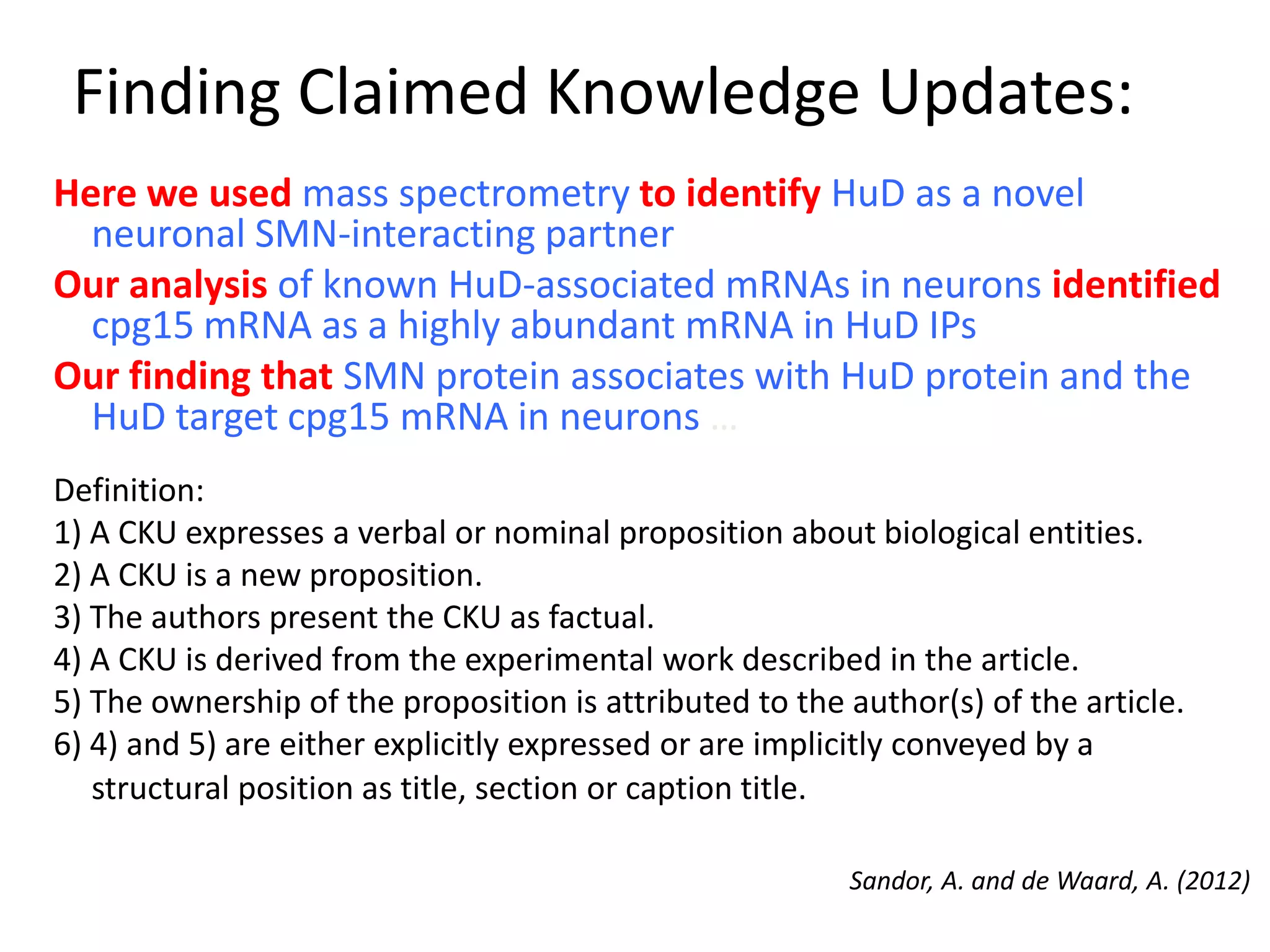 Finding Claimed Knowledge Updates:
Sandor, A. and de Waard, A. (2012)
Here we used mass spectrometry to identify HuD as a novel
neuronal SMN-interacting partner
Our analysis of known HuD-associated mRNAs in neurons identified
cpg15 mRNA as a highly abundant mRNA in HuD IPs
Our finding that SMN protein associates with HuD protein and the
HuD target cpg15 mRNA in neurons …
Definition:
1) A CKU expresses a verbal or nominal proposition about biological entities.
2) A CKU is a new proposition.
3) The authors present the CKU as factual.
4) A CKU is derived from the experimental work described in the article.
5) The ownership of the proposition is attributed to the author(s) of the article.
6) 4) and 5) are either explicitly expressed or are implicitly conveyed by a
structural position as title, section or caption title.
 