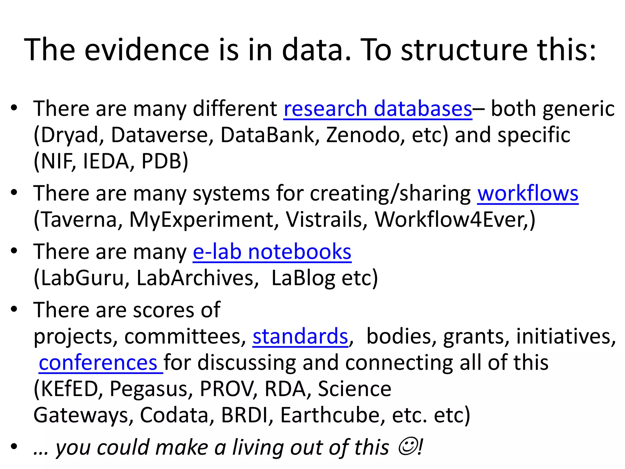 The evidence is in data. To structure this:
• There are many different research databases– both generic
(Dryad, Dataverse, DataBank, Zenodo, etc) and specific
(NIF, IEDA, PDB)
• There are many systems for creating/sharing workflows
(Taverna, MyExperiment, Vistrails, Workflow4Ever,)
• There are many e-lab notebooks
(LabGuru, LabArchives, LaBlog etc)
• There are scores of
projects, committees, standards, bodies, grants, initiatives,
conferences for discussing and connecting all of this
(KEfED, Pegasus, PROV, RDA, Science
Gateways, Codata, BRDI, Earthcube, etc. etc)
• … you could make a living out of this !
 