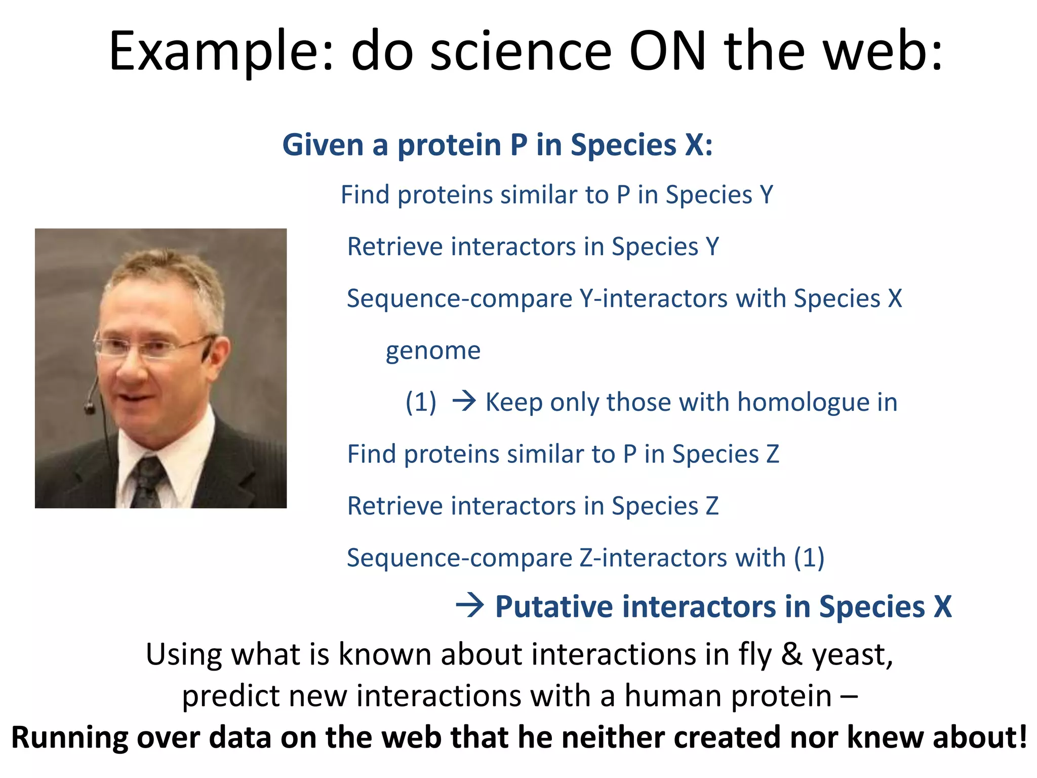 Using what is known about interactions in fly & yeast,
predict new interactions with a human protein –
Running over data on the web that he neither created nor knew about!
Given a protein P in Species X:
Find proteins similar to P in Species Y
Retrieve interactors in Species Y
Sequence-compare Y-interactors with Species X
genome
(1)  Keep only those with homologue in
Find proteins similar to P in Species Z
Retrieve interactors in Species Z
Sequence-compare Z-interactors with (1)
 Putative interactors in Species X
Example: do science ON the web:
 