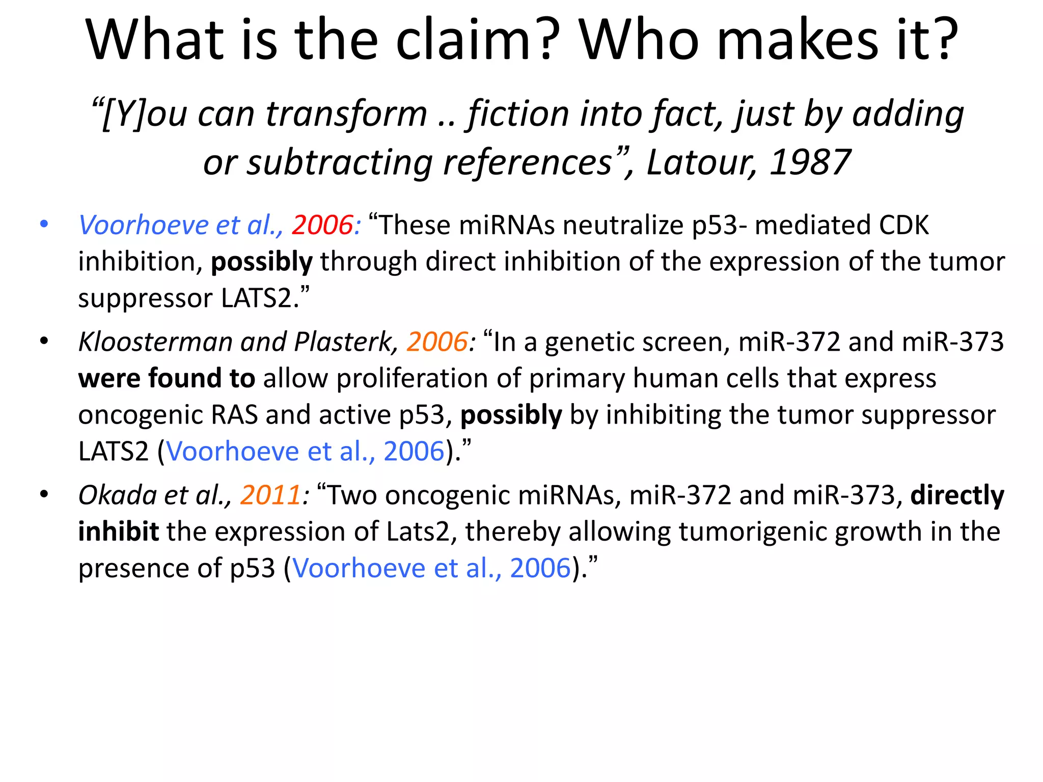 • Voorhoeve et al., 2006: “These miRNAs neutralize p53- mediated CDK
inhibition, possibly through direct inhibition of the expression of the tumor
suppressor LATS2.”
• Kloosterman and Plasterk, 2006: “In a genetic screen, miR-372 and miR-373
were found to allow proliferation of primary human cells that express
oncogenic RAS and active p53, possibly by inhibiting the tumor suppressor
LATS2 (Voorhoeve et al., 2006).”
• Okada et al., 2011: “Two oncogenic miRNAs, miR-372 and miR-373, directly
inhibit the expression of Lats2, thereby allowing tumorigenic growth in the
presence of p53 (Voorhoeve et al., 2006).”
“[Y]ou can transform .. fiction into fact, just by adding
or subtracting references”, Latour, 1987
What is the claim? Who makes it?
 