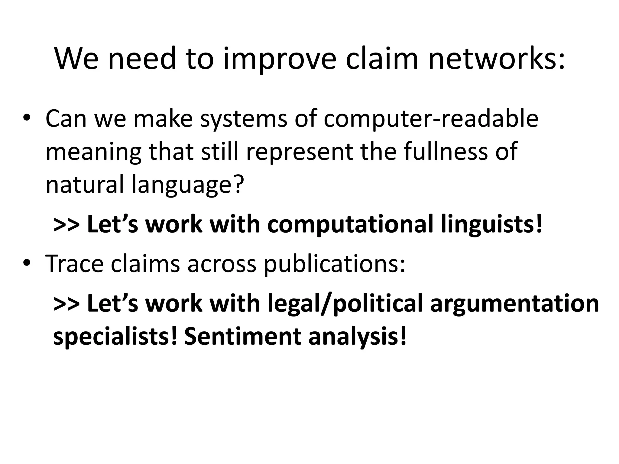 We need to improve claim networks:
• Can we make systems of computer-readable
meaning that still represent the fullness of
natural language?
>> Let’s work with computational linguists!
• Trace claims across publications:
>> Let’s work with legal/political argumentation
specialists! Sentiment analysis!
 