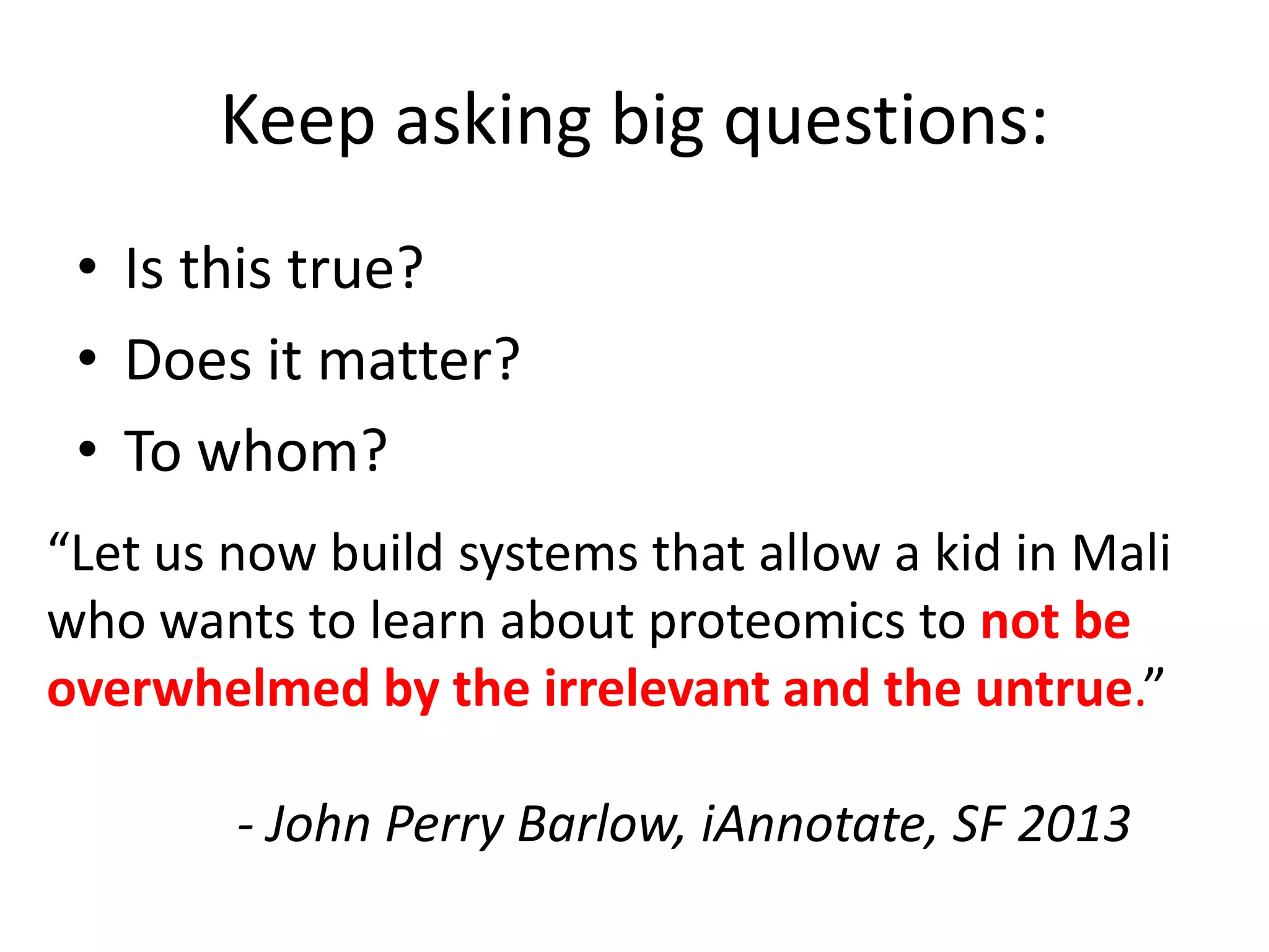 Keep asking big questions:
• Is this true?
• Does it matter?
• To whom?
“Let us now build systems that allow a kid in Mali
who wants to learn about proteomics to not be
overwhelmed by the irrelevant and the untrue.”
- John Perry Barlow, iAnnotate, SF 2013
 