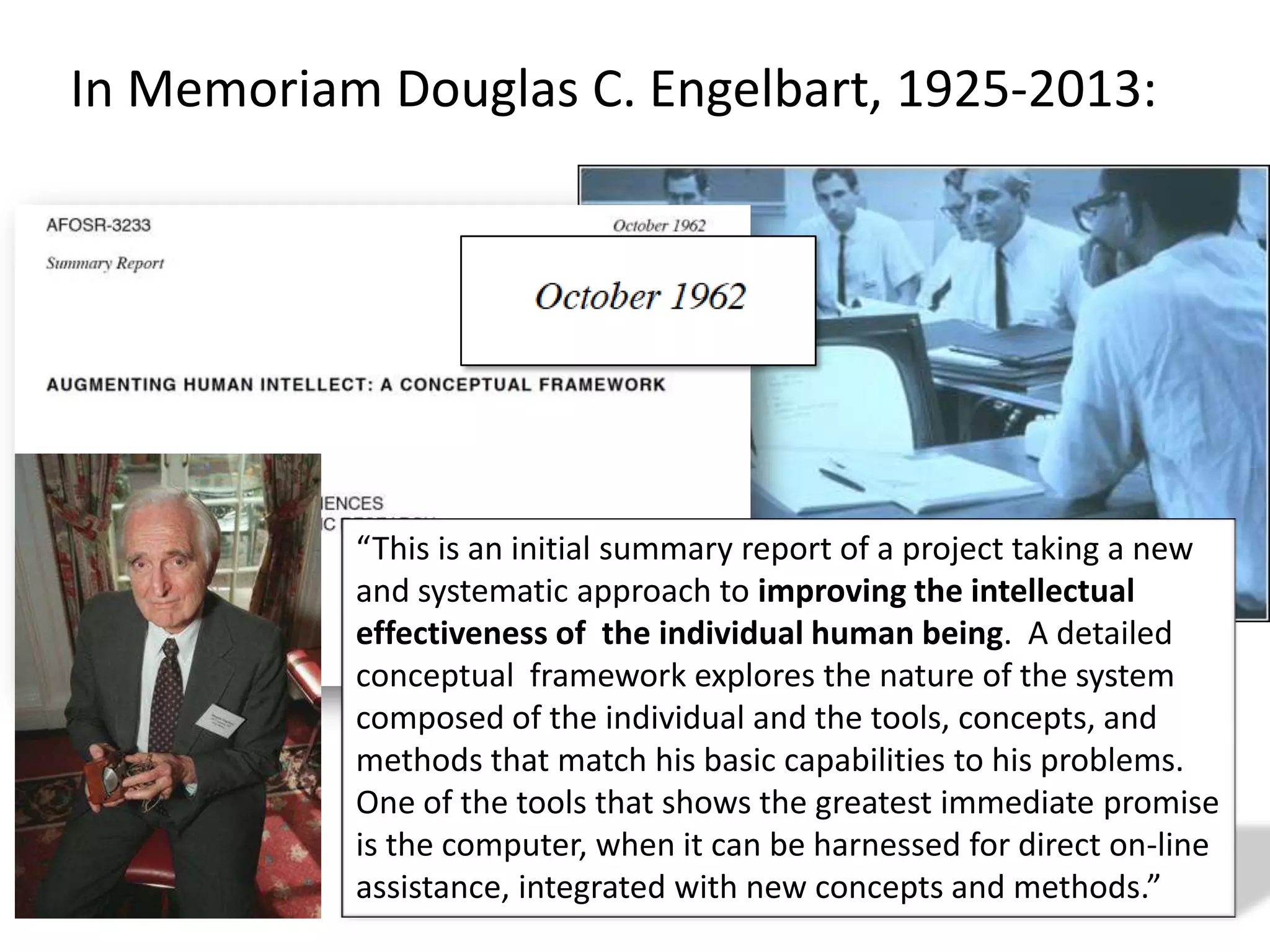 In Memoriam Douglas C. Engelbart, 1925-2013:
“This is an initial summary report of a project taking a new
and systematic approach to improving the intellectual
effectiveness of the individual human being. A detailed
conceptual framework explores the nature of the system
composed of the individual and the tools, concepts, and
methods that match his basic capabilities to his problems.
One of the tools that shows the greatest immediate promise
is the computer, when it can be harnessed for direct on-line
assistance, integrated with new concepts and methods.”
 
