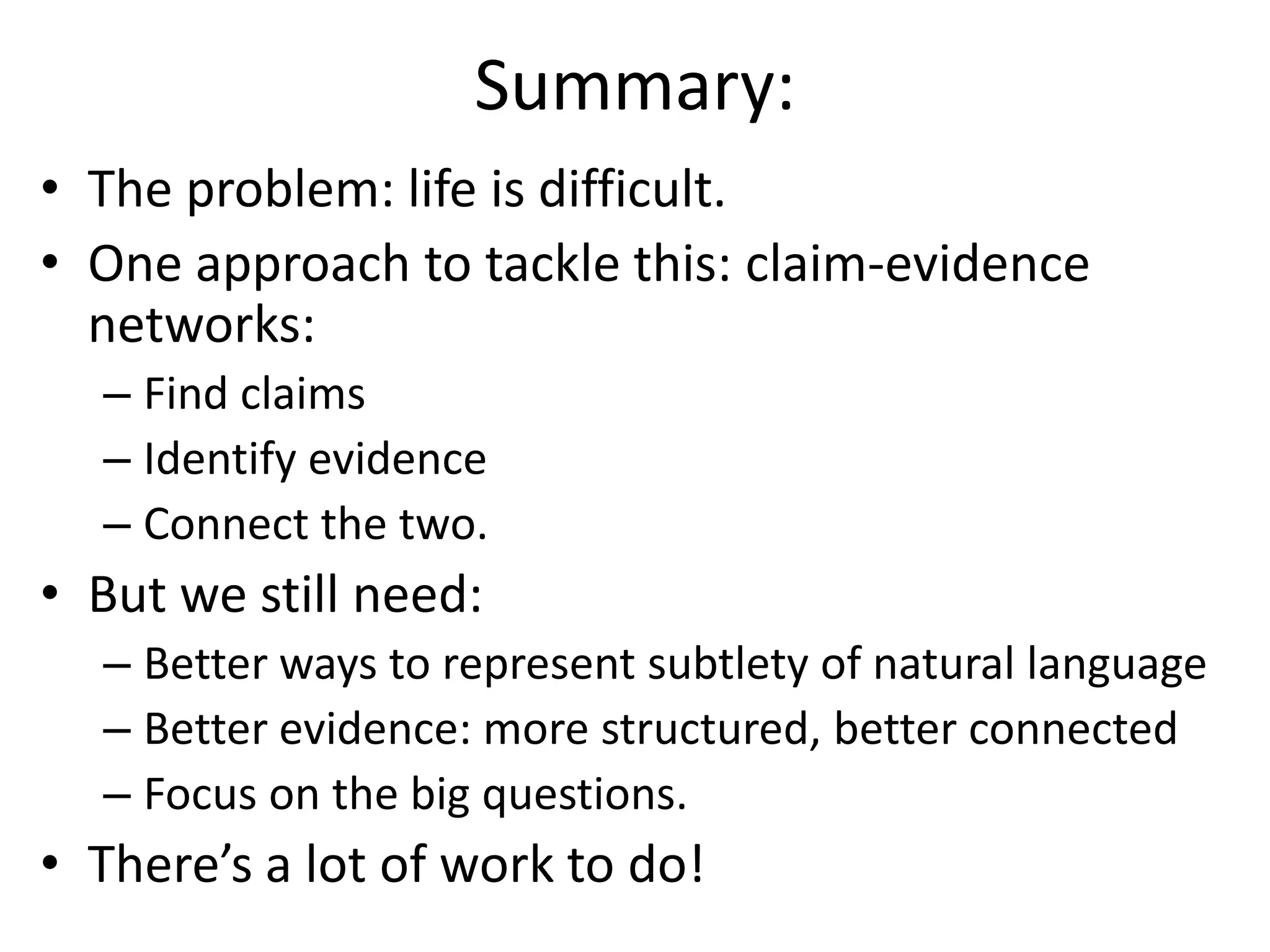 Summary:
• The problem: life is difficult.
• One approach to tackle this: claim-evidence
networks:
– Find claims
– Identify evidence
– Connect the two.
• But we still need:
– Better ways to represent subtlety of natural language
– Better evidence: more structured, better connected
– Focus on the big questions.
• There’s a lot of work to do!
 