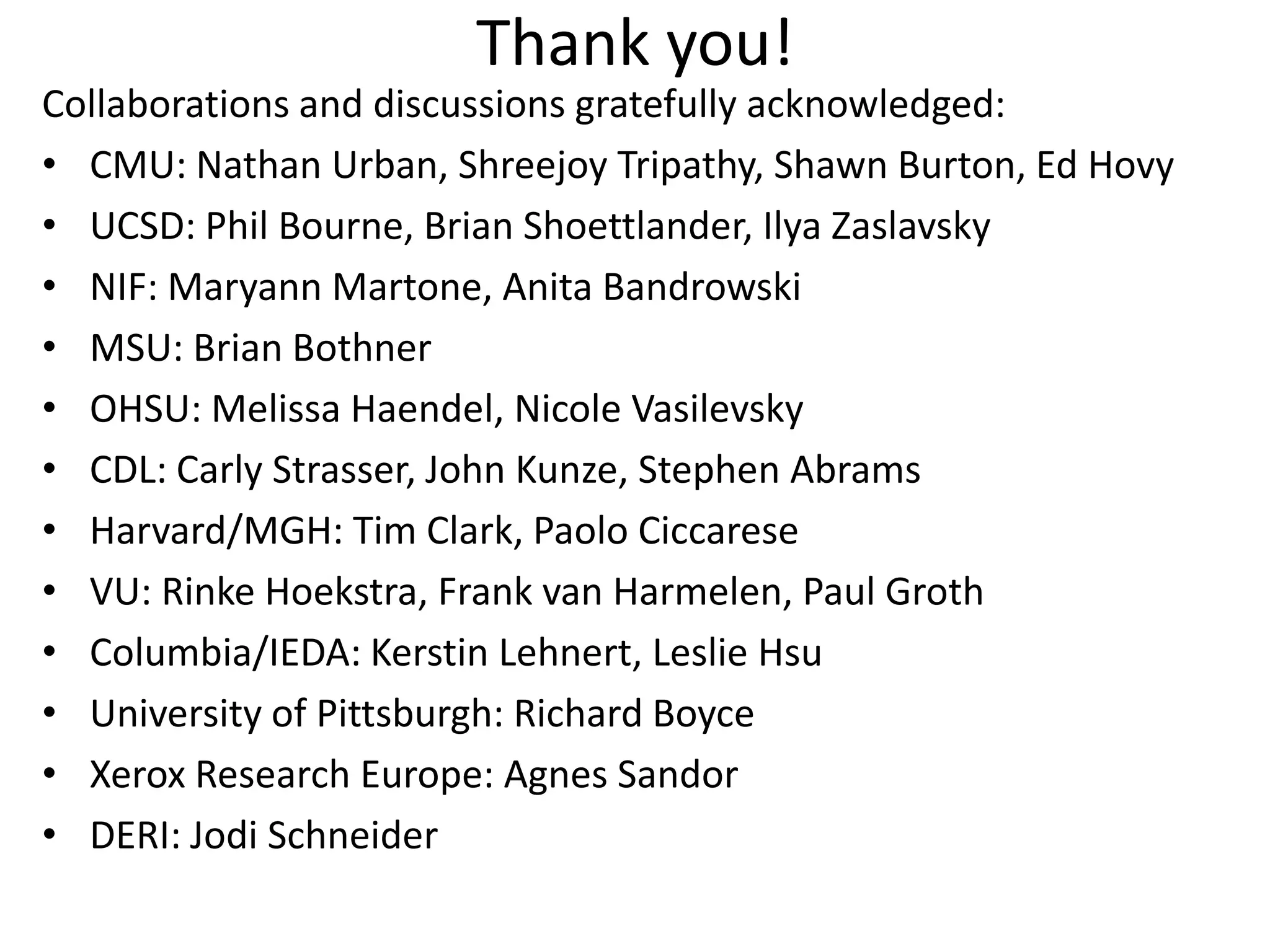 Collaborations and discussions gratefully acknowledged:
• CMU: Nathan Urban, Shreejoy Tripathy, Shawn Burton, Ed Hovy
• UCSD: Phil Bourne, Brian Shoettlander, Ilya Zaslavsky
• NIF: Maryann Martone, Anita Bandrowski
• MSU: Brian Bothner
• OHSU: Melissa Haendel, Nicole Vasilevsky
• CDL: Carly Strasser, John Kunze, Stephen Abrams
• Harvard/MGH: Tim Clark, Paolo Ciccarese
• VU: Rinke Hoekstra, Frank van Harmelen, Paul Groth
• Columbia/IEDA: Kerstin Lehnert, Leslie Hsu
• University of Pittsburgh: Richard Boyce
• Xerox Research Europe: Agnes Sandor
• DERI: Jodi Schneider
Thank you!
 