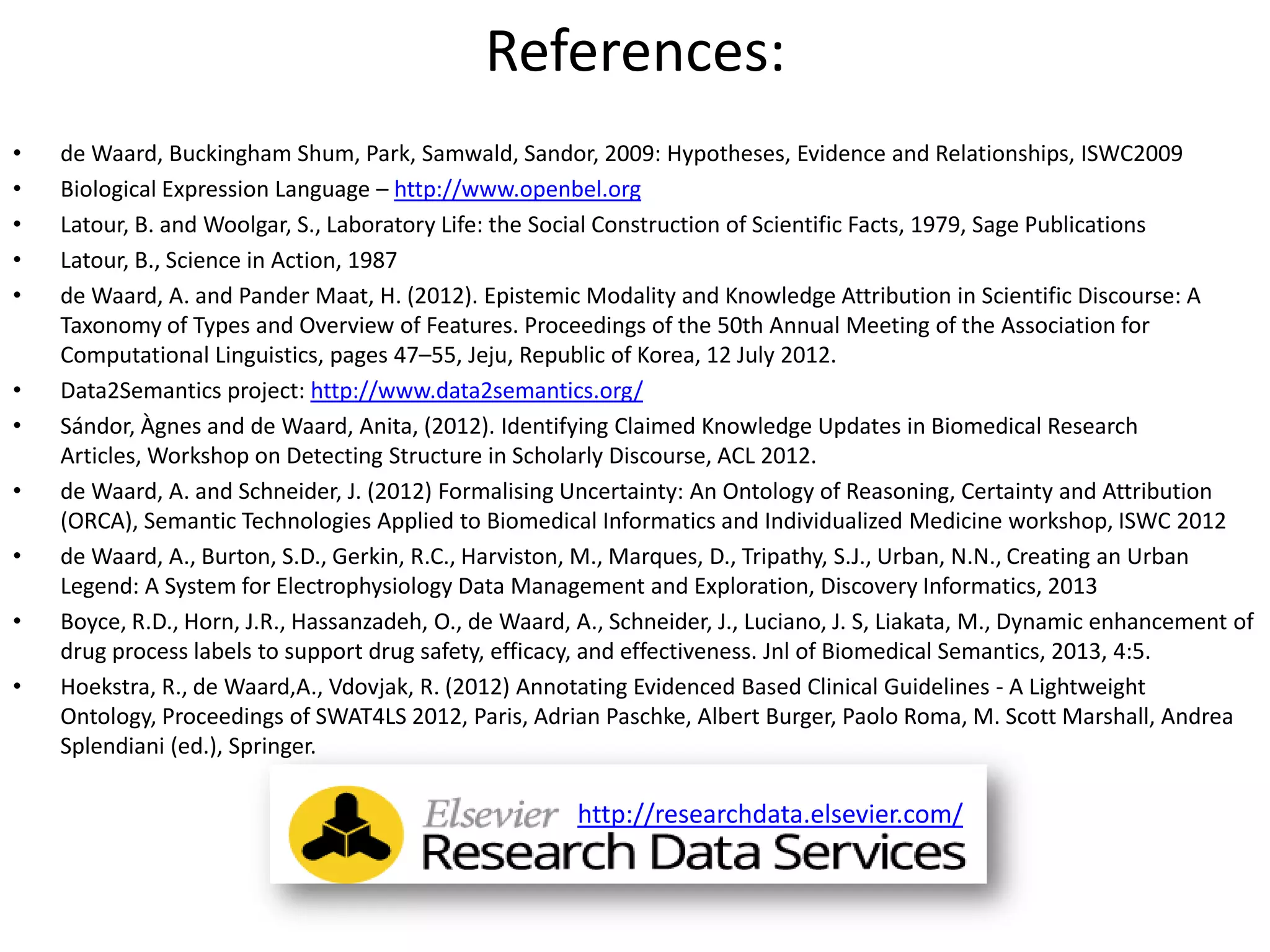 References:
• de Waard, Buckingham Shum, Park, Samwald, Sandor, 2009: Hypotheses, Evidence and Relationships, ISWC2009
• Biological Expression Language – http://www.openbel.org
• Latour, B. and Woolgar, S., Laboratory Life: the Social Construction of Scientific Facts, 1979, Sage Publications
• Latour, B., Science in Action, 1987
• de Waard, A. and Pander Maat, H. (2012). Epistemic Modality and Knowledge Attribution in Scientific Discourse: A
Taxonomy of Types and Overview of Features. Proceedings of the 50th Annual Meeting of the Association for
Computational Linguistics, pages 47–55, Jeju, Republic of Korea, 12 July 2012.
• Data2Semantics project: http://www.data2semantics.org/
• Sándor, Àgnes and de Waard, Anita, (2012). Identifying Claimed Knowledge Updates in Biomedical Research
Articles, Workshop on Detecting Structure in Scholarly Discourse, ACL 2012.
• de Waard, A. and Schneider, J. (2012) Formalising Uncertainty: An Ontology of Reasoning, Certainty and Attribution
(ORCA), Semantic Technologies Applied to Biomedical Informatics and Individualized Medicine workshop, ISWC 2012
• de Waard, A., Burton, S.D., Gerkin, R.C., Harviston, M., Marques, D., Tripathy, S.J., Urban, N.N., Creating an Urban
Legend: A System for Electrophysiology Data Management and Exploration, Discovery Informatics, 2013
• Boyce, R.D., Horn, J.R., Hassanzadeh, O., de Waard, A., Schneider, J., Luciano, J. S, Liakata, M., Dynamic enhancement of
drug process labels to support drug safety, efficacy, and effectiveness. Jnl of Biomedical Semantics, 2013, 4:5.
• Hoekstra, R., de Waard,A., Vdovjak, R. (2012) Annotating Evidenced Based Clinical Guidelines - A Lightweight
Ontology, Proceedings of SWAT4LS 2012, Paris, Adrian Paschke, Albert Burger, Paolo Roma, M. Scott Marshall, Andrea
Splendiani (ed.), Springer.
http://researchdata.elsevier.com/
 