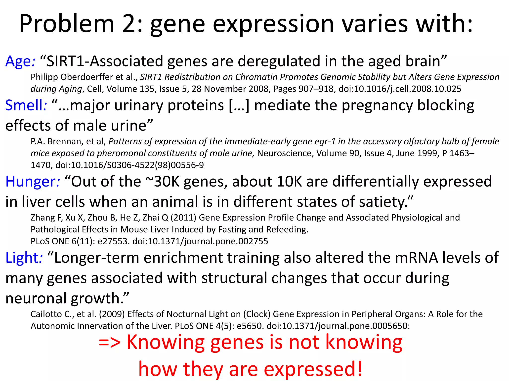 Problem 2: gene expression varies with:
Age: “SIRT1-Associated genes are deregulated in the aged brain”
Philipp Oberdoerffer et al., SIRT1 Redistribution on Chromatin Promotes Genomic Stability but Alters Gene Expression
during Aging, Cell, Volume 135, Issue 5, 28 November 2008, Pages 907–918, doi:10.1016/j.cell.2008.10.025
Smell: “…major urinary proteins *…+ mediate the pregnancy blocking
effects of male urine”
P.A. Brennan, et al, Patterns of expression of the immediate-early gene egr-1 in the accessory olfactory bulb of female
mice exposed to pheromonal constituents of male urine, Neuroscience, Volume 90, Issue 4, June 1999, P 1463–
1470, doi:10.1016/S0306-4522(98)00556-9
Hunger: “Out of the ~30K genes, about 10K are differentially expressed
in liver cells when an animal is in different states of satiety.“
Zhang F, Xu X, Zhou B, He Z, Zhai Q (2011) Gene Expression Profile Change and Associated Physiological and
Pathological Effects in Mouse Liver Induced by Fasting and Refeeding.
PLoS ONE 6(11): e27553. doi:10.1371/journal.pone.002755
Light: “Longer-term enrichment training also altered the mRNA levels of
many genes associated with structural changes that occur during
neuronal growth.”
Cailotto C., et al. (2009) Effects of Nocturnal Light on (Clock) Gene Expression in Peripheral Organs: A Role for the
Autonomic Innervation of the Liver. PLoS ONE 4(5): e5650. doi:10.1371/journal.pone.0005650:
=> Knowing genes is not knowing
how they are expressed!
 