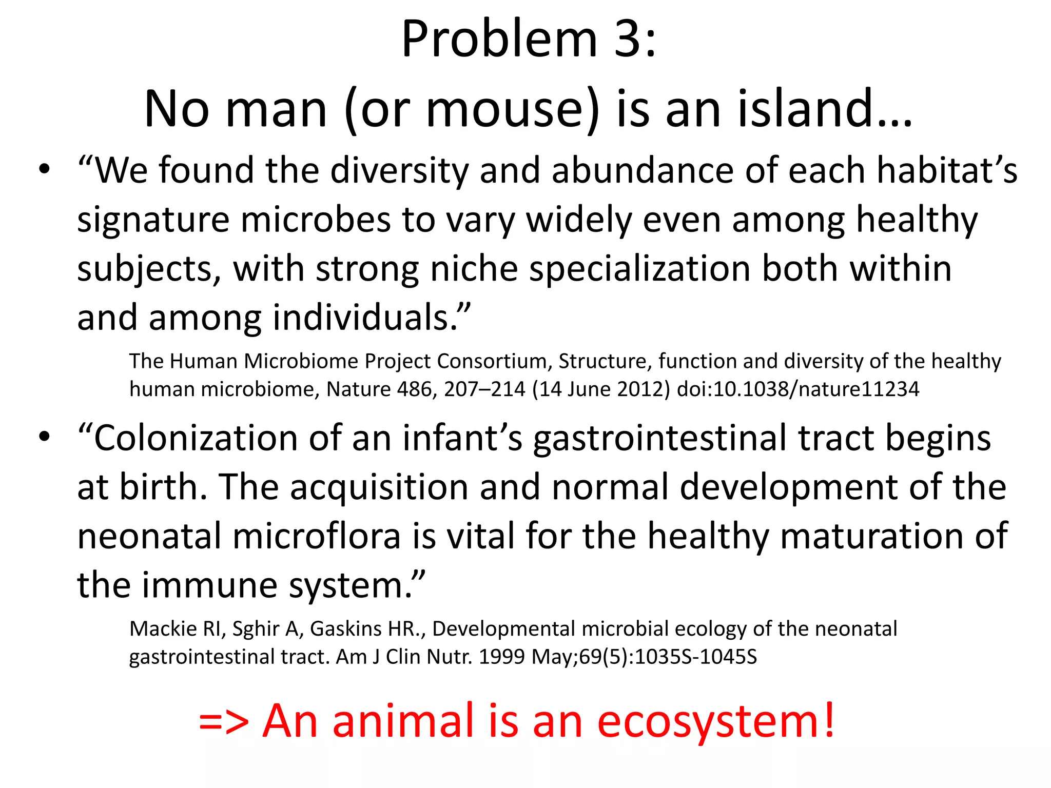 • “We found the diversity and abundance of each habitat’s
signature microbes to vary widely even among healthy
subjects, with strong niche specialization both within
and among individuals.”
The Human Microbiome Project Consortium, Structure, function and diversity of the healthy
human microbiome, Nature 486, 207–214 (14 June 2012) doi:10.1038/nature11234
• “Colonization of an infant’s gastrointestinal tract begins
at birth. The acquisition and normal development of the
neonatal microflora is vital for the healthy maturation of
the immune system.”
Mackie RI, Sghir A, Gaskins HR., Developmental microbial ecology of the neonatal
gastrointestinal tract. Am J Clin Nutr. 1999 May;69(5):1035S-1045S
Problem 3:
No man (or mouse) is an island…
=> An animal is an ecosystem!
 