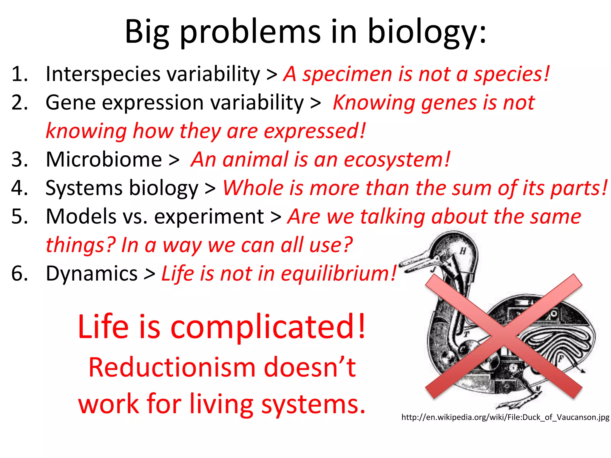 Big problems in biology:
http://en.wikipedia.org/wiki/File:Duck_of_Vaucanson.jpg
1. Interspecies variability > A specimen is not a species!
2. Gene expression variability > Knowing genes is not
knowing how they are expressed!
3. Microbiome > An animal is an ecosystem!
4. Systems biology > Whole is more than the sum of its parts!
5. Models vs. experiment > Are we talking about the same
things? In a way we can all use?
6. Dynamics > Life is not in equilibrium!
Life is complicated!
Reductionism doesn’t
work for living systems.
 