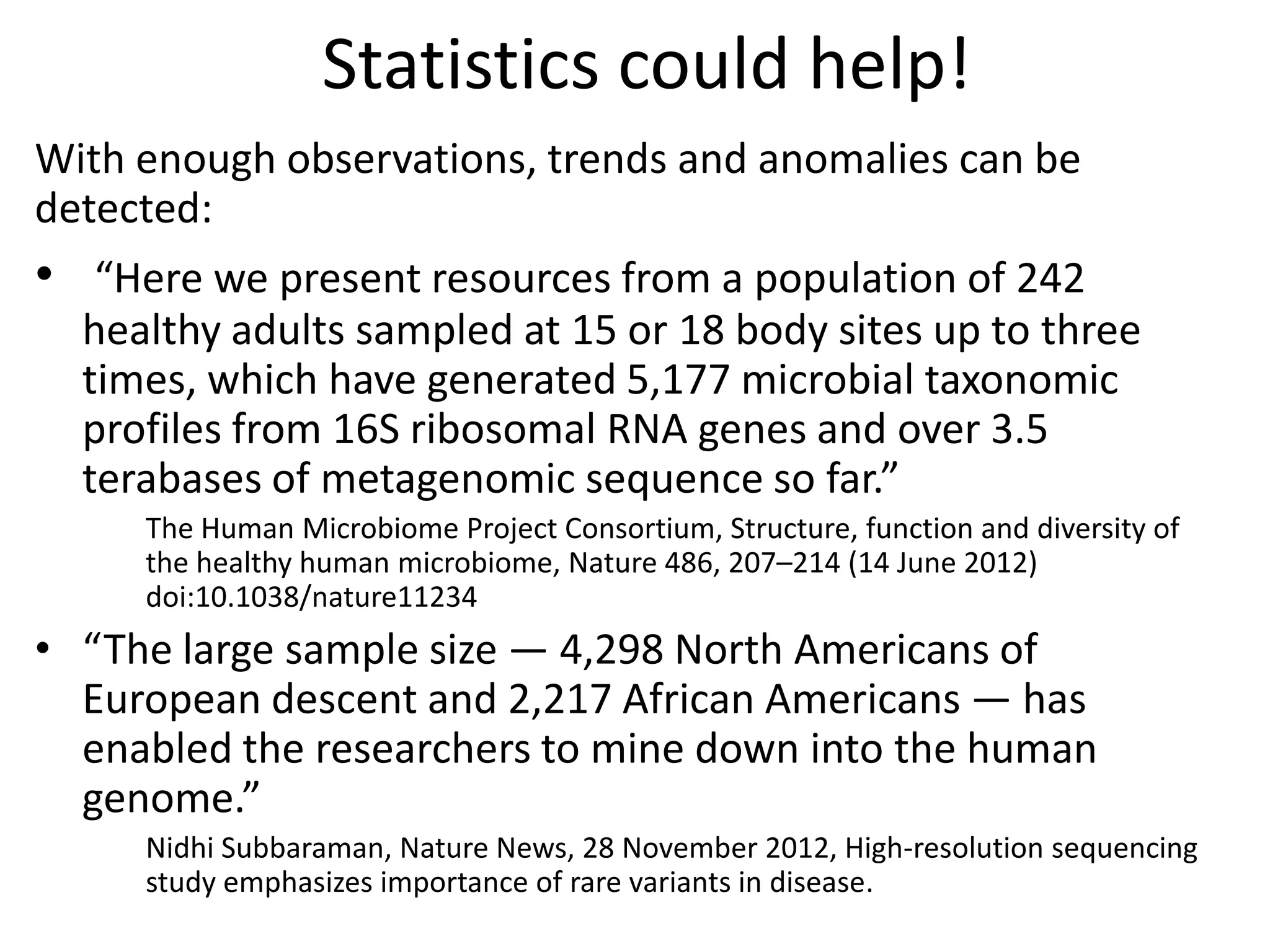 Statistics could help!
With enough observations, trends and anomalies can be
detected:
• “Here we present resources from a population of 242
healthy adults sampled at 15 or 18 body sites up to three
times, which have generated 5,177 microbial taxonomic
profiles from 16S ribosomal RNA genes and over 3.5
terabases of metagenomic sequence so far.”
The Human Microbiome Project Consortium, Structure, function and diversity of
the healthy human microbiome, Nature 486, 207–214 (14 June 2012)
doi:10.1038/nature11234
• “The large sample size — 4,298 North Americans of
European descent and 2,217 African Americans — has
enabled the researchers to mine down into the human
genome.”
Nidhi Subbaraman, Nature News, 28 November 2012, High-resolution sequencing
study emphasizes importance of rare variants in disease.
 