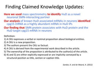 Finding Claimed Knowledge Updates:
Sandor, A. and de Waard, A. (2012)
Here we used mass spectrometry to identify HuD as a novel
neuronal SMN-interacting partner
Our analysis of known HuD-associated mRNAs in neurons identified
cpg15 mRNA as a highly abundant mRNA in HuD IPs
Our finding that SMN protein associates with HuD protein and the
HuD target cpg15 mRNA in neurons …
Definition:
1) A CKU expresses a verbal or nominal proposition about biological entities.
2) A CKU is a new proposition.
3) The authors present the CKU as factual.
4) A CKU is derived from the experimental work described in the article.
5) The ownership of the proposition is attributed to the author(s) of the article.
6) 4) and 5) are either explicitly expressed or are implicitly conveyed by a
structural position as title, section or caption title.
 