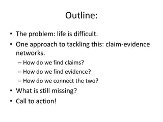 Outline:
• The problem: life is difficult.
• One approach to tackling this: claim-evidence
networks.
– How do we find claims?
– How do we find evidence?
– How do we connect the two?
• What is still missing?
• Call to action!
 