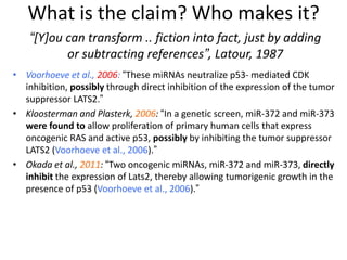 • Voorhoeve et al., 2006: “These miRNAs neutralize p53- mediated CDK
inhibition, possibly through direct inhibition of the expression of the tumor
suppressor LATS2.”
• Kloosterman and Plasterk, 2006: “In a genetic screen, miR-372 and miR-373
were found to allow proliferation of primary human cells that express
oncogenic RAS and active p53, possibly by inhibiting the tumor suppressor
LATS2 (Voorhoeve et al., 2006).”
• Okada et al., 2011: “Two oncogenic miRNAs, miR-372 and miR-373, directly
inhibit the expression of Lats2, thereby allowing tumorigenic growth in the
presence of p53 (Voorhoeve et al., 2006).”
“[Y]ou can transform .. fiction into fact, just by adding
or subtracting references”, Latour, 1987
What is the claim? Who makes it?
 