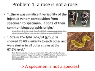 Problem 1: a rose is not a rose:
• “…there was significant variability of the
injected venom composition from
specimen to specimen, in spite of their
common biogeographic origin.”
Jose A. Rivera-Ortiz, Herminsul Cano, Frank Marí, Intraspecies variability of the
injected venom of Conus ermineus, doi:10.1016/j.peptides.2010.11.014
• “…Strains DV-3/84 DV-7/84 (group 3)
showed 76.6% similarity to each other and
were similar to all other strains at the
67.6% level.”
Zofia Dzierżewicz et al., Intraspecies variability of Desulfovibrio desulfuricans
strains determined by the genetic profiles, FEMS Microbiology Letters, Volume
219, Issue 1, 14 February 2003, Pages 69–74, doi:10.1016/S0378-
1097(02)01199-0
=> A specimen is not a species!
 